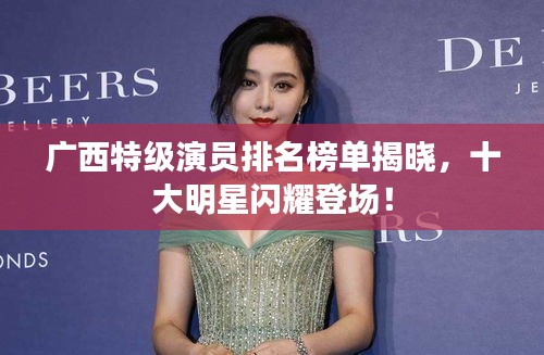 广西特级演员排名榜单揭晓，十大明星闪耀登场！