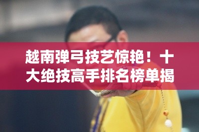 越南弹弓技艺惊艳！十大绝技高手排名榜单揭晓！