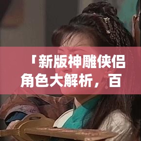 「新版神雕侠侣角色大解析，百度带你探秘江湖传奇！」