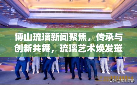 博山琉璃新闻聚焦，传承与创新共舞，琉璃艺术焕发璀璨新光彩